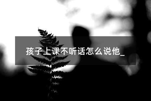 孩子上课叛逆如何说他