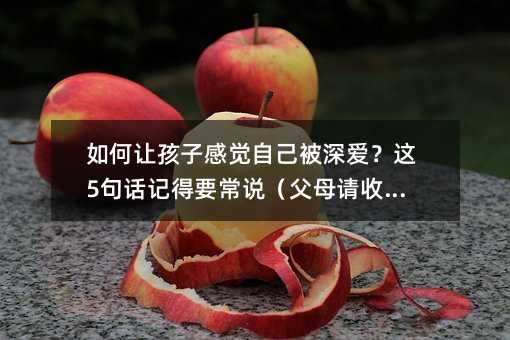 如何让孩子感觉自己被深爱?这5句话记得要常说(父母请收藏)