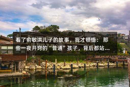 看了俞敏洪儿子的故事,我才顿悟: 那些一夜开窍的“普通”孩子,背后都站着这样的父母(深度好文)