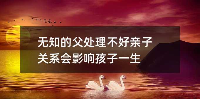 无知的父处理不好亲子关系会影响孩子一生