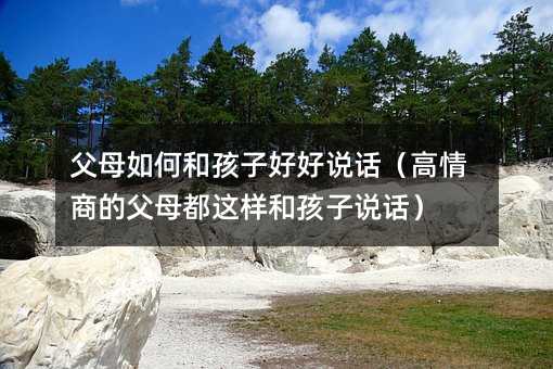 父母如何和孩子好好说话(高情商的父母都这样和孩子说话)