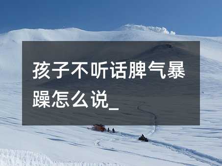 孩子不听话脾气暴躁怎么说_