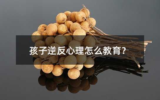 孩子逆反心理怎么教育?
