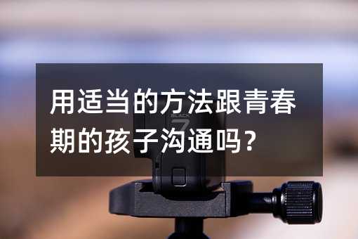 用适当的方法跟青春期的孩子沟通吗?