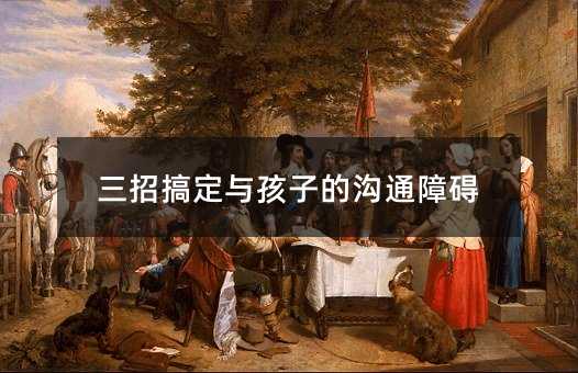 三招解决与孩子的交流障碍