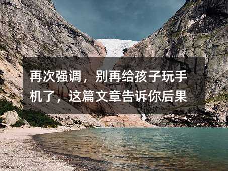 再次强调,别再给孩子玩手机了,这篇文章告诉你后果