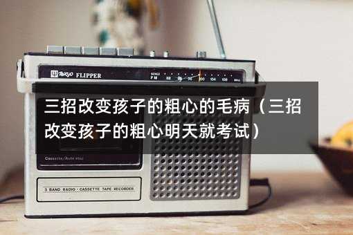 三招改变孩子的粗心的毛病(三招改变孩子的粗心明天就考试)