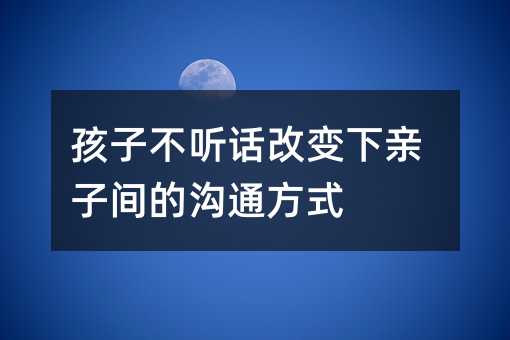 孩子不听话改变下亲子间的沟通方式