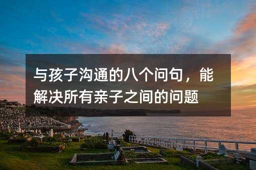 与孩子沟通的八个问句,能解决所有亲子之间的问题