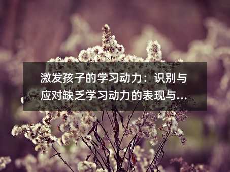 激发孩子的学习动力:识别与应对缺乏学习动力的表现与原因