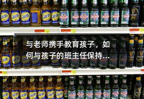 与老师携手教育孩子,如何与孩子的班主任保持沟通