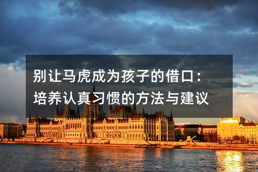 别让马虎成为孩子的借口:培养认真习惯的方法与建议