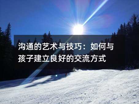 沟通的艺术与技巧:如何与孩子建立良好的交流方式