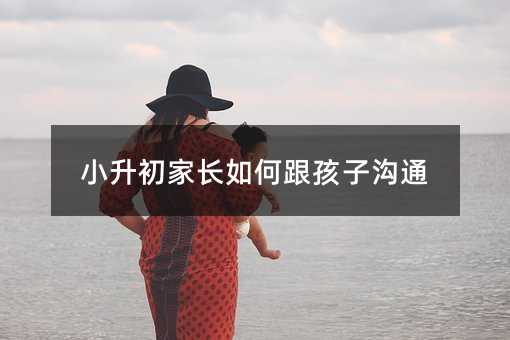 小升初父母怎么样跟孩子交流