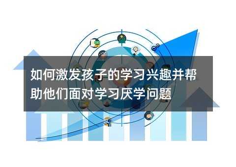 如何激发孩子的学习兴趣并帮助他们面对学习厌学问题