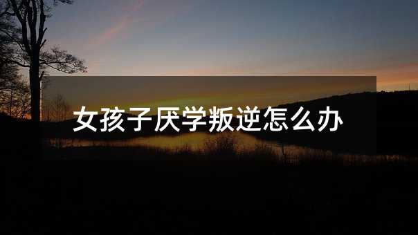 女孩子厌学叛逆怎么办