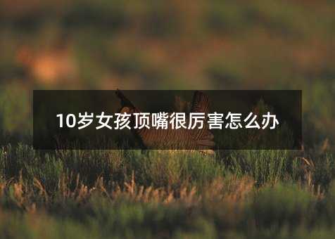 10岁女孩顶嘴很厉害怎么办