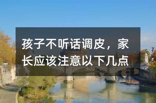孩子不听话调皮,家长应该注意以下几点