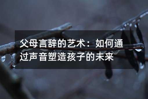 父母言辞的艺术:如何通过声音塑造孩子的未来