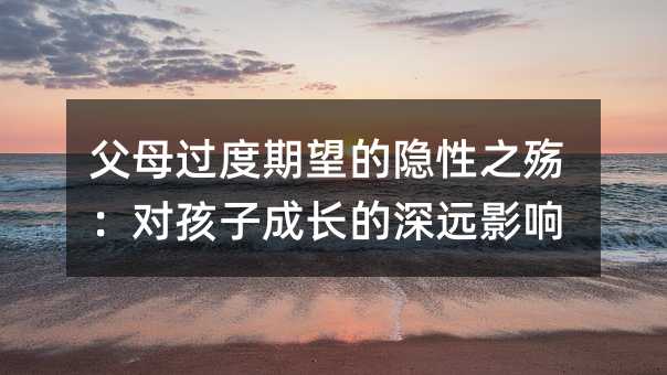 父母过度期望的隐性之殇:对孩子成长的深远影响