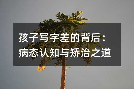 孩子写字差的背后:病态认知与矫治之道