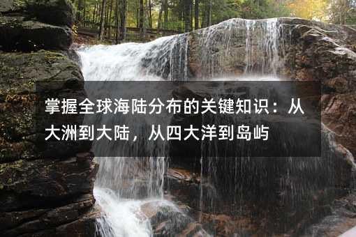 掌握全球海陆分布的关键知识:从大洲到大陆,从四大洋到岛屿