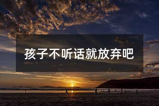孩子不听话就放弃吧