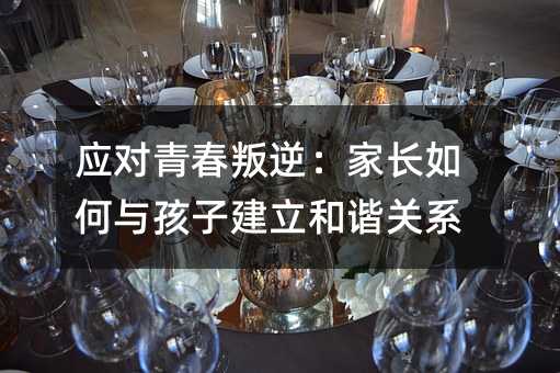 应对青春叛逆:家长如何与孩子建立和谐关系