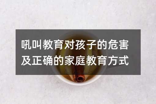 吼叫教育对孩子的危害及正确的家庭教育方式