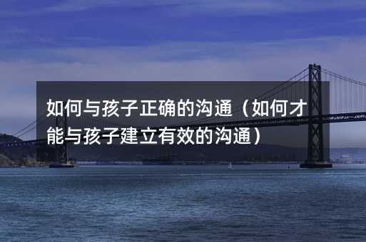 如何与孩子正确的沟通(如何才能与孩子建立有效的沟通)