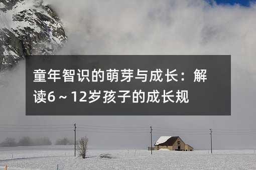 童年智识的萌芽与成长:解读6~12岁孩子的成长规律