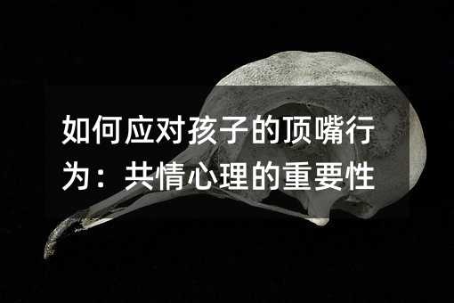 如何应对孩子的顶嘴行为:共情心理的重要性