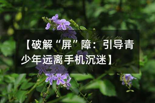 【破解“屏”障:引导青少年远离手机沉迷】