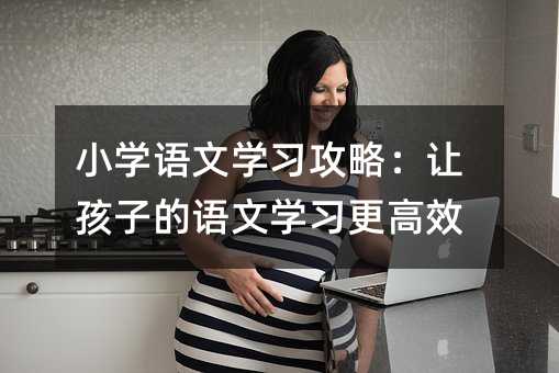 小学语文学习攻略:让孩子的语文学习更高效