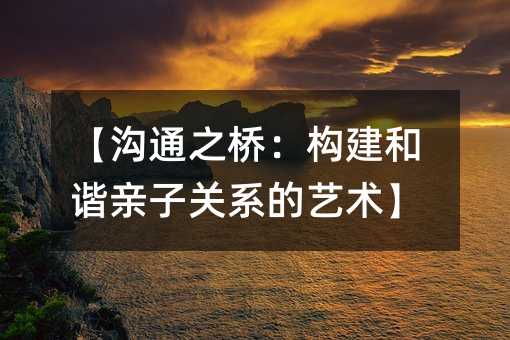 【沟通之桥:构建和谐亲子关系的艺术】