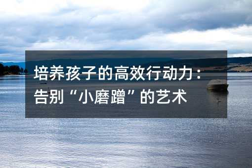 培养孩子的高效行动力:告别“小磨蹭”的艺术