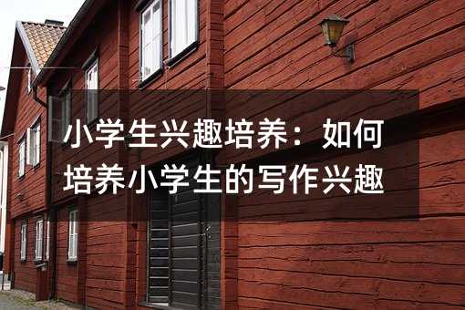 小学生兴趣培养:如何培养小学生的写作兴趣
