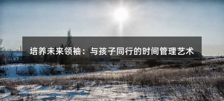 培养未来领袖:与孩子同行的时间管理艺术