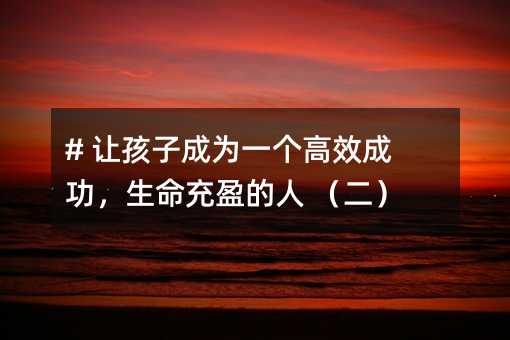 # 让孩子成为一个高效成功,生命充盈的人 (二)