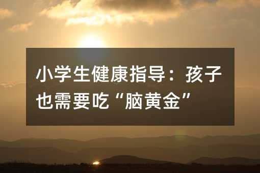 小学生健康指导:孩子也需要吃“脑黄金”