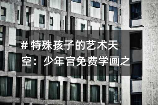 # 特殊孩子的艺术天空:少年宫免费学画之旅