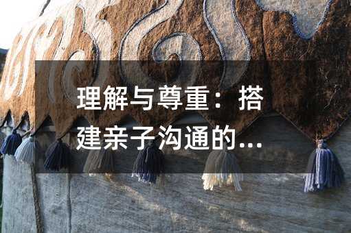 理解与尊重:搭建亲子沟通的桥梁