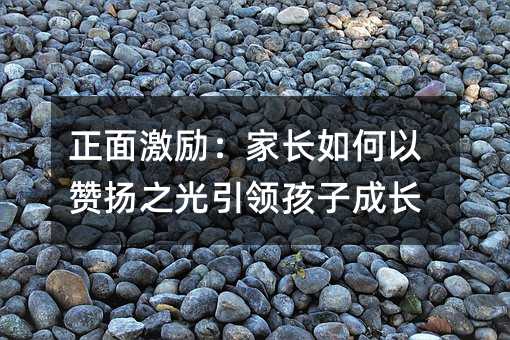 正面勉励：父母怎么样以赞扬之光引领孩子成长