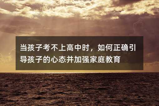 当孩子考不上高中时,如何正确引导孩子的心态并加强家庭教育