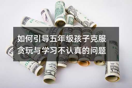如何引导五年级孩子克服贪玩与学习不认真的问题