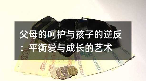 父母的呵护与孩子的逆反:平衡爱与成长的艺术