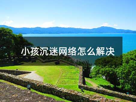 孩子沉迷互联网如何解决