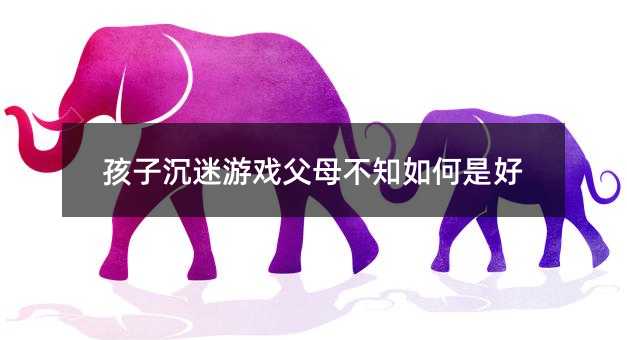 孩子沉迷游戏父母不知如何是好