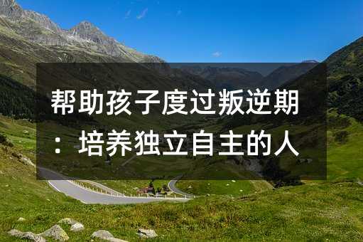 帮助孩子度过叛逆期:培养独立自主的人