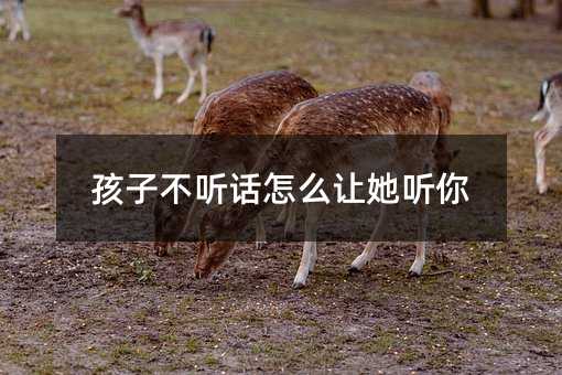 孩子叛逆如何让她听你